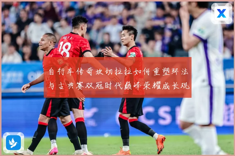 自行车传奇坎切拉拉如何重塑环法与古典赛双冠时代巅峰荣耀成长观察