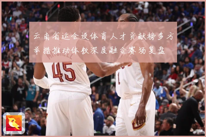 云南省运会设体育人才贡献榜多方举措推动体教深度融合赛场复盘