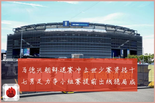 马德兴朝鲜退赛冲击世少赛资格十七男足力争小组赛提前出线稳局成长观察