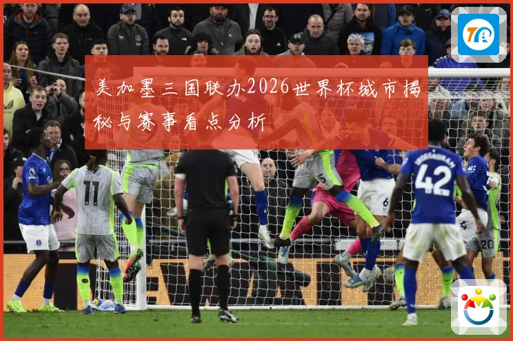 美加墨三国联办2026世界杯城市揭秘与赛事看点分析