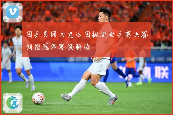 国乒男团力克法国挺进世乒赛决赛剑指冠军赛场解读