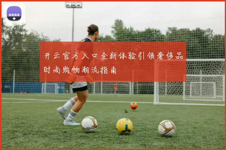 开云官方入口全新体验引领奢侈品时尚购物潮流指南