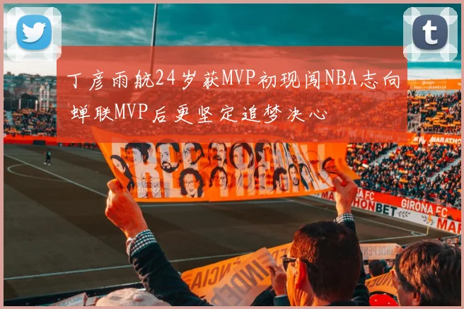丁彦雨航24岁获MVP初现闯NBA志向 蝉联MVP后更坚定追梦决心
