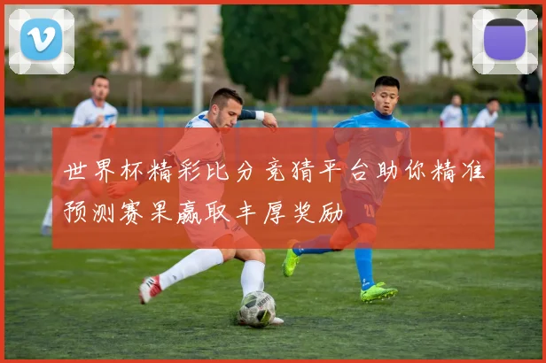 世界杯精彩比分竞猜平台助你精准预测赛果赢取丰厚奖励