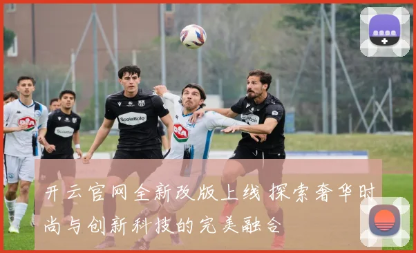 开云官网全新改版上线 探索奢华时尚与创新科技的完美融合