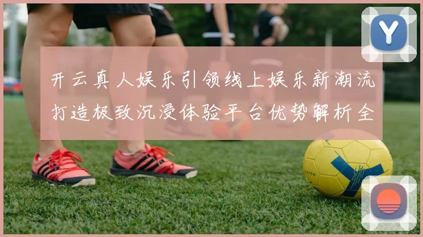 开云真人娱乐引领线上娱乐新潮流打造极致沉浸体验平台优势解析全