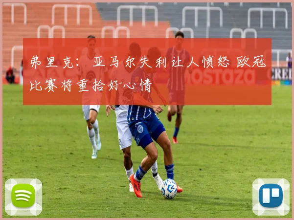 弗里克：亚马尔失利让人愤怒 欧冠比赛将重拾好心情