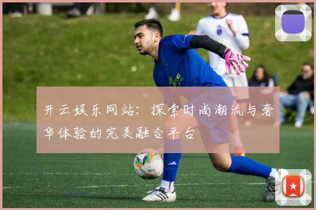 开云娱乐网站：探索时尚潮流与奢华体验的完美融合平台