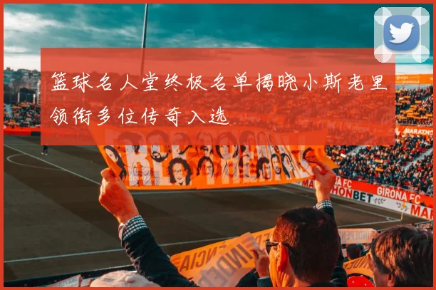 篮球名人堂终极名单揭晓小斯老里领衔多位传奇入选