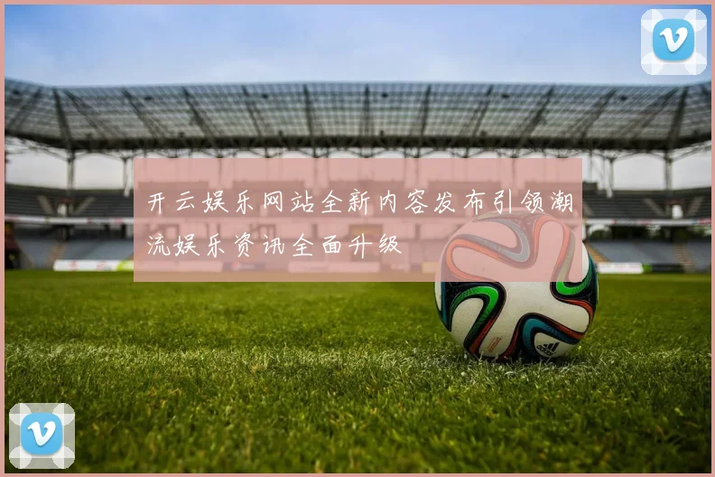 开云娱乐网站全新内容发布引领潮流娱乐资讯全面升级