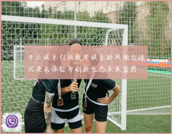 开云娱乐引领数字娱乐新风潮打造沉浸式体验与创新生态未来蓝图