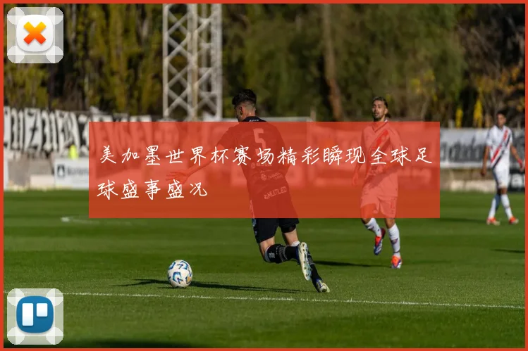 美加墨世界杯赛场精彩瞬现全球足球盛事盛况