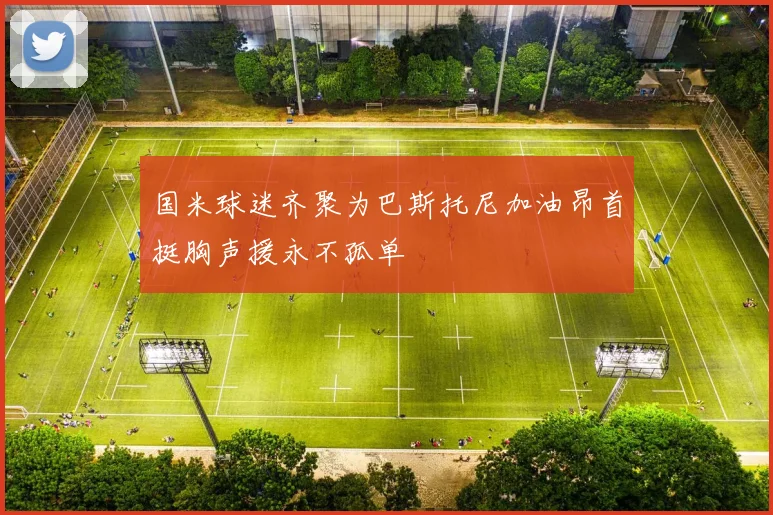 国米球迷齐聚为巴斯托尼加油昂首挺胸声援永不孤单