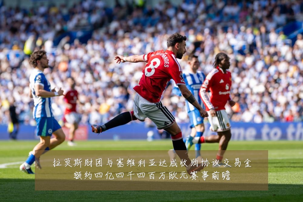 拉莫斯财团与塞维利亚达成收购协议交易金额约四亿四千四百万欧元赛事前瞻